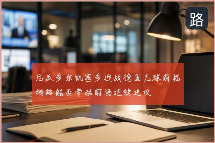 厄瓜多尔凯塞多迎战德国无球前插线路能否带动前场连续进攻