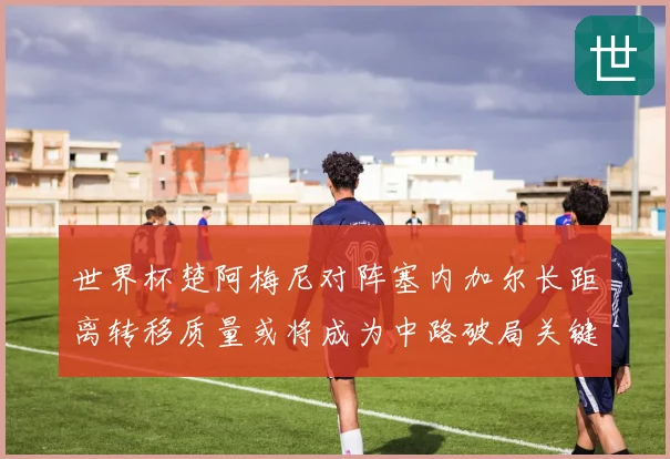 世界杯楚阿梅尼对阵塞内加尔长距离转移质量或将成为中路破局关键
