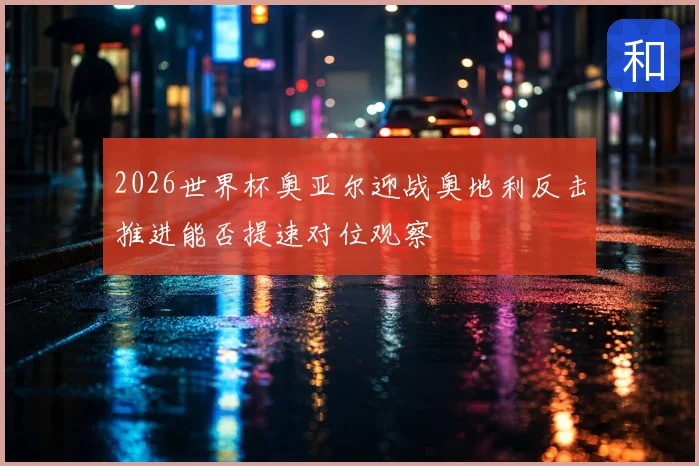 2026世界杯奥亚尔迎战奥地利反击推进能否提速对位观察