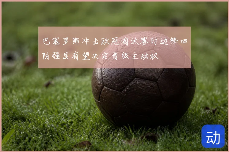 巴塞罗那冲击欧冠淘汰赛时边锋回防强度有望决定晋级主动权