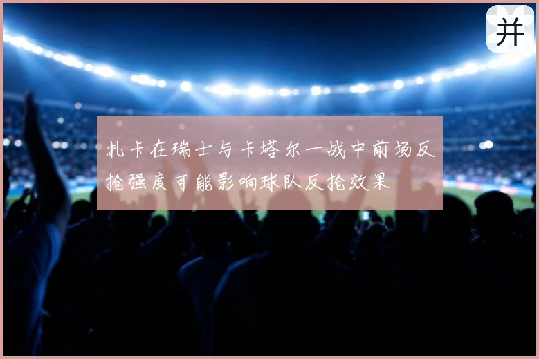 扎卡在瑞士与卡塔尔一战中前场反抢强度可能影响球队反抢效果